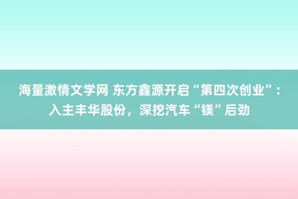 海量激情文学网 东方鑫源开启“第四次创业”：入主丰华股份，深挖汽车“镁”后劲