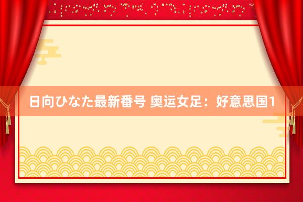 日向ひなた最新番号 奥运女足：好意思国1