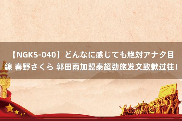 【NGKS-040】どんなに感じても絶対アナタ目線 春野さくら 郭田雨加盟泰超劲旅发文致歉过往！