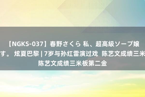 【NGKS-037】春野さくら 私、超高級ソープ嬢になります。 炫夏巴黎 | 7岁与孙红雷演过戏  陈艺文成绩三米板第二金