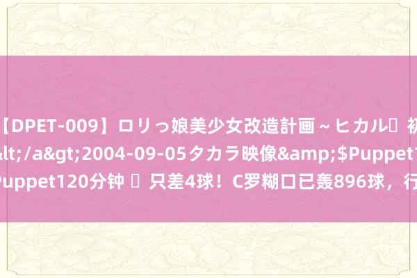 【DPET-009】ロリっ娘美少女改造計画～ヒカル・初淫欲体験告白～</a>2004-09-05タカラ映像&$Puppet120分钟 ⌛只差4球！C罗糊口已轰896球，行将解锁900球里程碑！