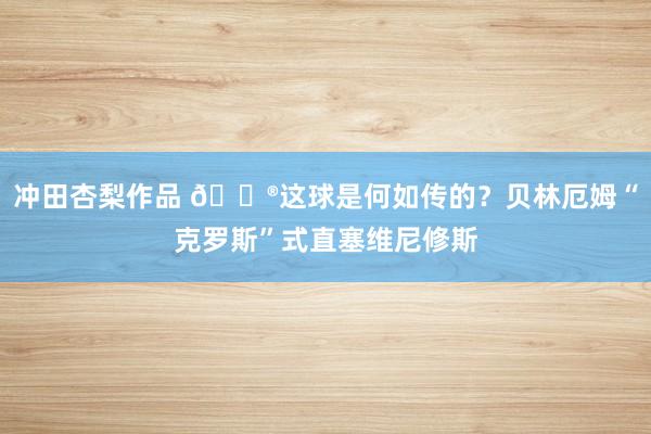 冲田杏梨作品 ?这球是何如传的？贝林厄姆“克罗斯”式直塞维尼修斯