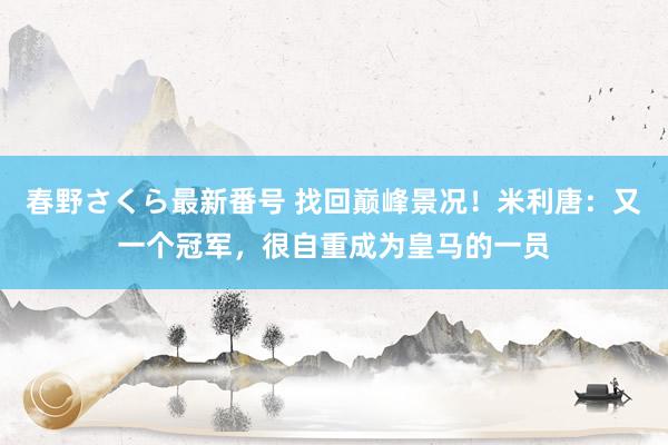 春野さくら最新番号 找回巅峰景况！米利唐：又一个冠军，很自重成为皇马的一员