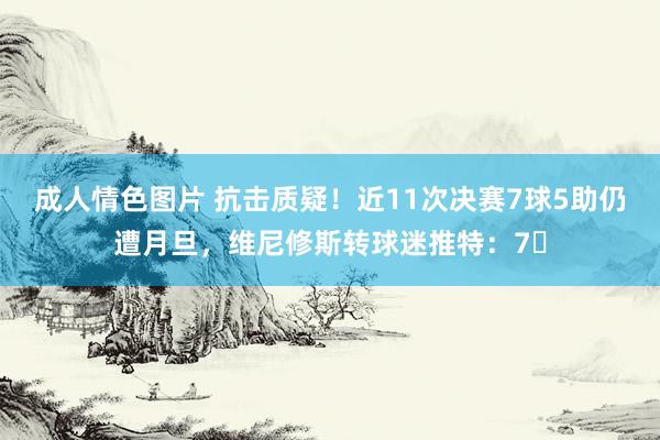 成人情色图片 抗击质疑！近11次决赛7球5助仍遭月旦，维尼修斯转球迷推特：7⃣