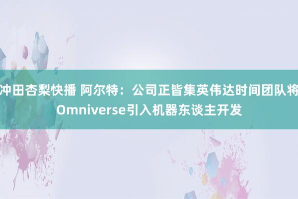 冲田杏梨快播 阿尔特：公司正皆集英伟达时间团队将Omniverse引入机器东谈主开发