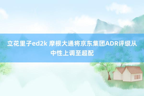 立花里子ed2k 摩根大通将京东集团ADR评级从中性上调至超配