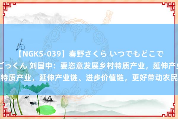 【NGKS-039】春野さくら いつでもどこでも24時間、初ぶっかけごっくん 刘国中：要恣意发展乡村特质产业，延伸产业链、进步价值链，更好带动农民增收致富