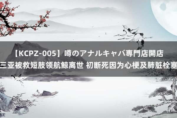 【KCPZ-005】噂のアナルキャバ専門店開店 三亚被救短肢领航鲸离世 初断死因为心梗及肺脏栓塞