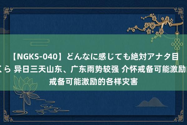 【NGKS-040】どんなに感じても絶対アナタ目線 春野さくら 异日三天山东、广东雨势较强 介怀戒备可能激励的各样灾害