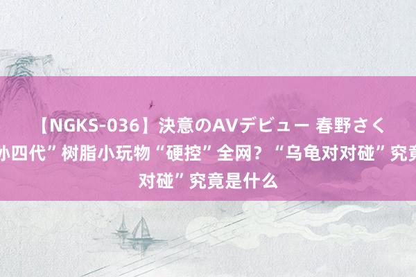 【NGKS-036】決意のAVデビュー 春野さくら “祖孙四代”树脂小玩物“硬控”全网？“乌龟对对碰”究竟是什么