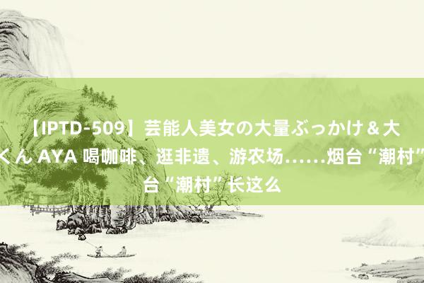 【IPTD-509】芸能人美女の大量ぶっかけ＆大量ごっくん AYA 喝咖啡、逛非遗、游农场……烟台“潮村”长这么