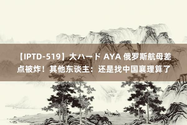 【IPTD-519】大ハード AYA 俄罗斯航母差点被炸！其他东谈主：还是找中国襄理算了