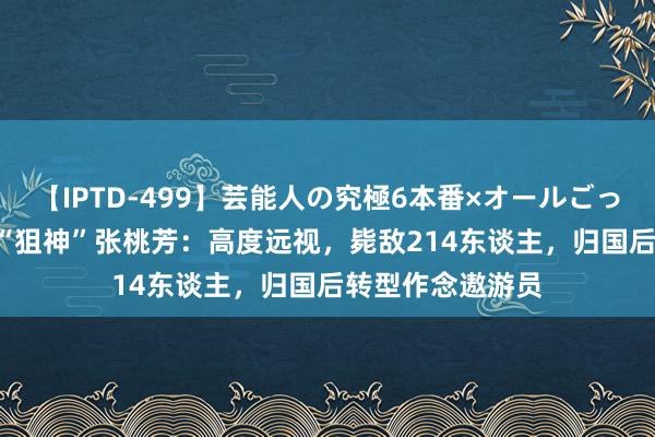 【IPTD-499】芸能人の究極6本番×オールごっくん AYA 真实“狙神”张桃芳：高度远视，毙敌214东谈主，归国后转型作念遨游员