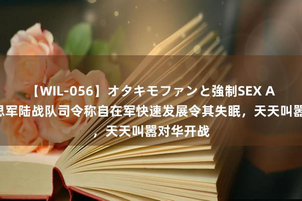 【WIL-056】オタキモファンと強制SEX AYA 好意思军陆战队司令称自在军快速发展令其失眠，天天叫嚣对华开战