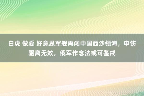 白虎 做爱 好意思军舰再闯中国西沙领海，申饬驱离无效，俄军作念法或可鉴戒