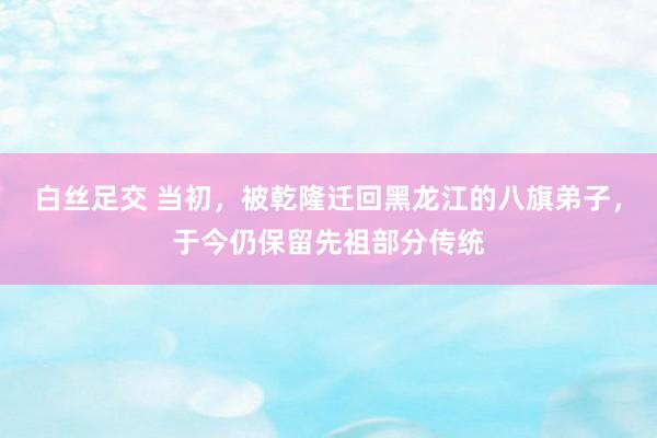 白丝足交 当初，被乾隆迁回黑龙江的八旗弟子，于今仍保留先祖部分传统