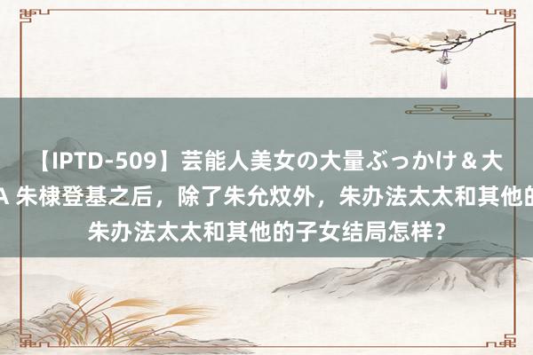 【IPTD-509】芸能人美女の大量ぶっかけ＆大量ごっくん AYA 朱棣登基之后，除了朱允炆外，朱办法太太和其他的子女结局怎样？