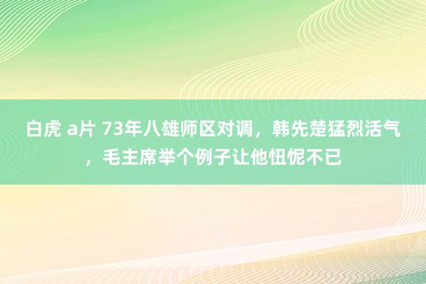 白虎 a片 73年八雄师区对调，韩先楚猛烈活气，毛主席举个例子让他忸怩不已