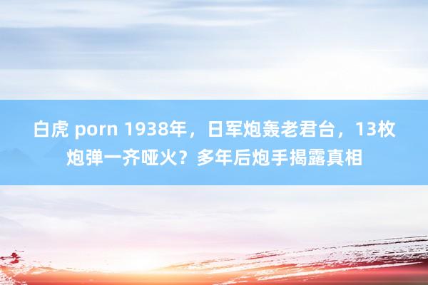 白虎 porn 1938年，日军炮轰老君台，13枚炮弹一齐哑火？多年后炮手揭露真相