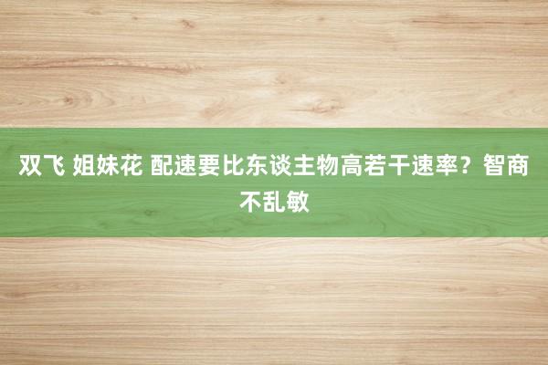 双飞 姐妹花 配速要比东谈主物高若干速率？智商不乱敏