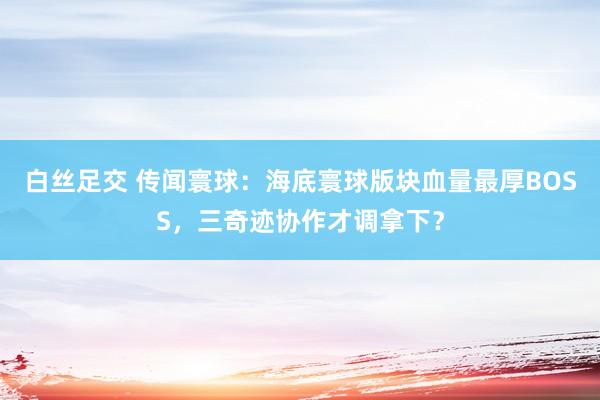 白丝足交 传闻寰球：海底寰球版块血量最厚BOSS，三奇迹协作才调拿下？