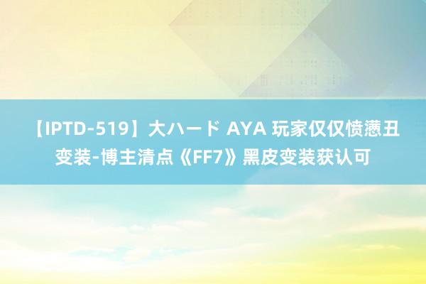 【IPTD-519】大ハード AYA 玩家仅仅愤懑丑变装-博主清点《FF7》黑皮变装获认可