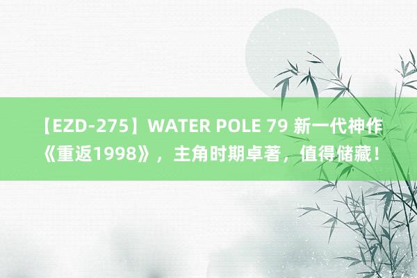 【EZD-275】WATER POLE 79 新一代神作《重返1998》，主角时期卓著，值得储藏！