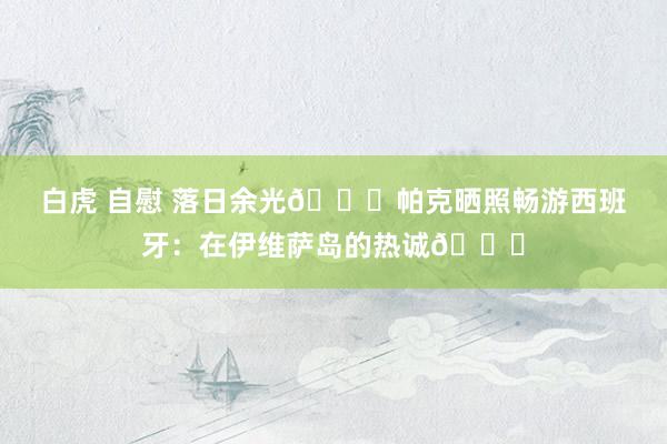 白虎 自慰 落日余光?帕克晒照畅游西班牙：在伊维萨岛的热诚?