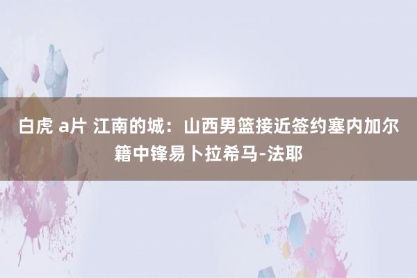 白虎 a片 江南的城：山西男篮接近签约塞内加尔籍中锋易卜拉希马-法耶