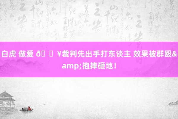 白虎 做爱 ?裁判先出手打东谈主 效果被群殴&抱摔砸地！