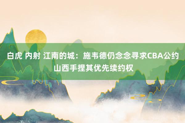 白虎 内射 江南的城：施韦德仍念念寻求CBA公约 山西手捏其优先续约权