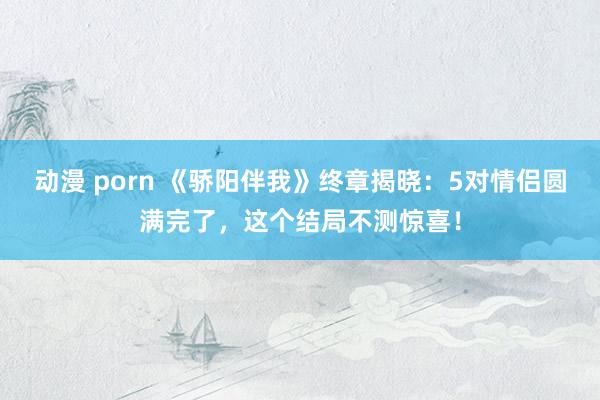 动漫 porn 《骄阳伴我》终章揭晓：5对情侣圆满完了，这个结局不测惊喜！