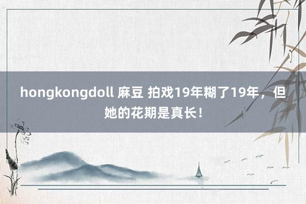 hongkongdoll 麻豆 拍戏19年糊了19年，但她的花期是真长！