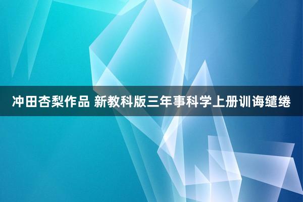 冲田杏梨作品 新教科版三年事科学上册训诲缱绻