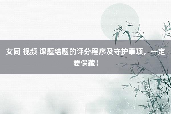 女同 视频 课题结题的评分程序及守护事项，一定要保藏！