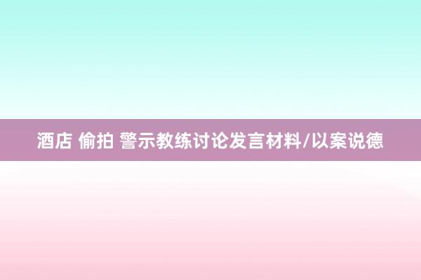 酒店 偷拍 警示教练讨论发言材料/以案说德