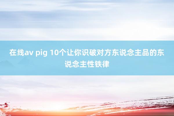 在线av pig 10个让你识破对方东说念主品的东说念主性铁律