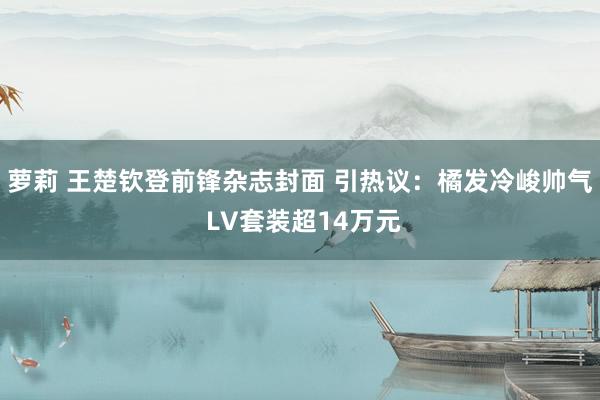 萝莉 王楚钦登前锋杂志封面 引热议：橘发冷峻帅气 LV套装超14万元