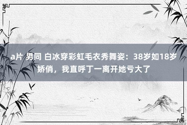 a片 男同 白冰穿彩虹毛衣秀舞姿：38岁如18岁娇俏，我直呼丁一离开她亏大了