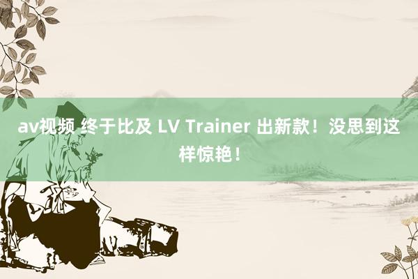 av视频 终于比及 LV Trainer 出新款！没思到这样惊艳！