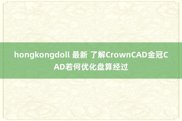 hongkongdoll 最新 了解CrownCAD金冠CAD若何优化盘算经过