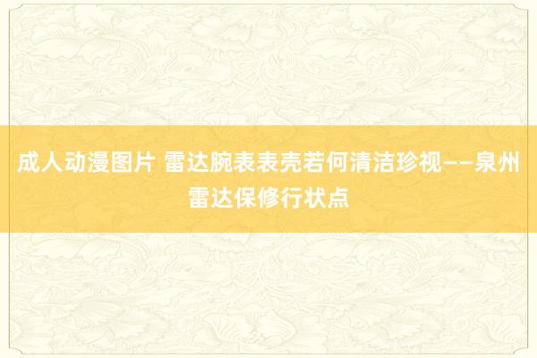 成人动漫图片 雷达腕表表壳若何清洁珍视——泉州雷达保修行状点