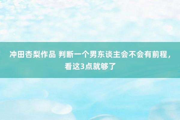 冲田杏梨作品 判断一个男东谈主会不会有前程，看这3点就够了