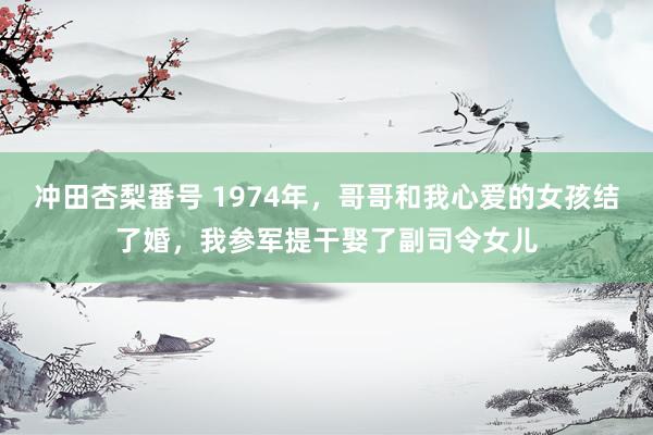 冲田杏梨番号 1974年，哥哥和我心爱的女孩结了婚，我参军提干娶了副司令女儿