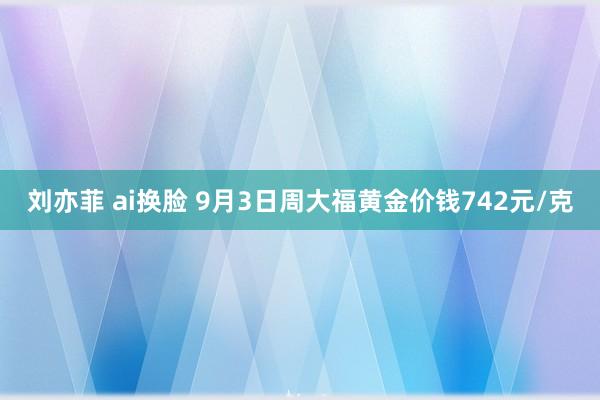 刘亦菲 ai换脸 9月3日周大福黄金价钱742元/克