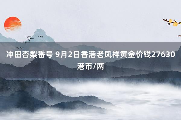 冲田杏梨番号 9月2日香港老凤祥黄金价钱27630港币/两