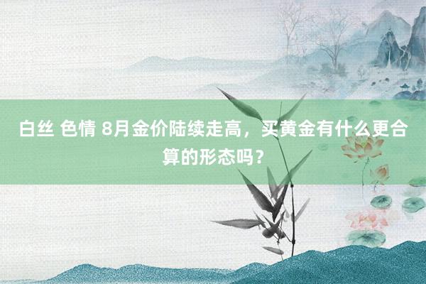 白丝 色情 8月金价陆续走高，买黄金有什么更合算的形态吗？