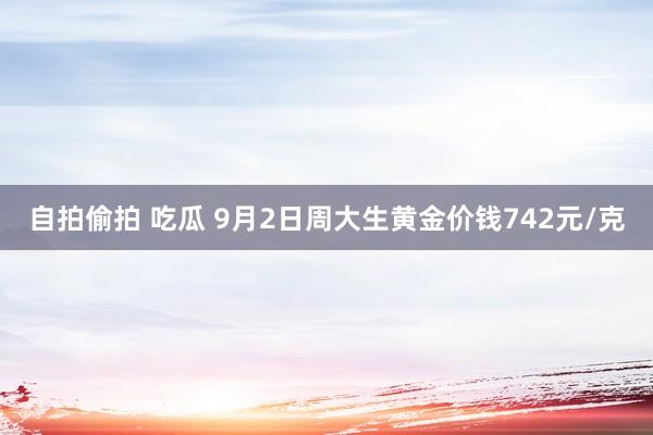 自拍偷拍 吃瓜 9月2日周大生黄金价钱742元/克