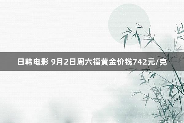 日韩电影 9月2日周六福黄金价钱742元/克