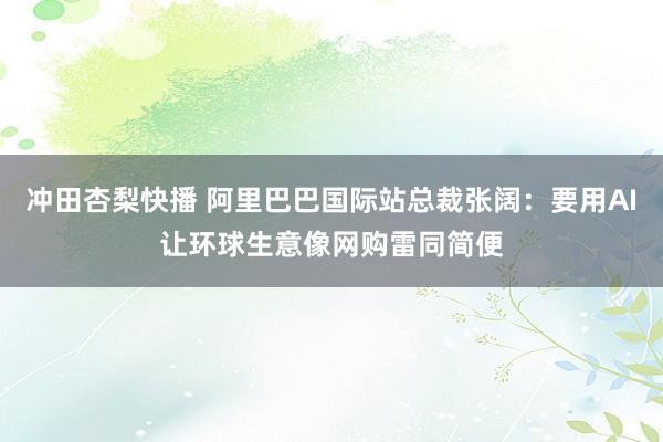 冲田杏梨快播 阿里巴巴国际站总裁张阔：要用AI让环球生意像网购雷同简便